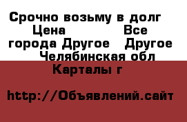 Срочно возьму в долг › Цена ­ 50 000 - Все города Другое » Другое   . Челябинская обл.,Карталы г.